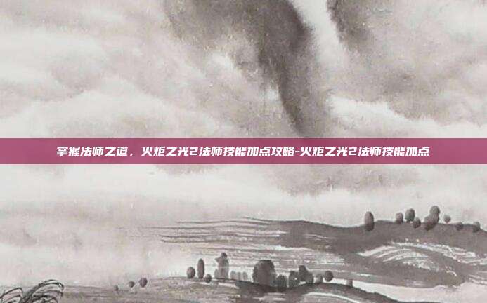 掌握法师之道,火炬之光2法师技能加点攻略-火炬之光2法师技能加点