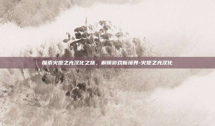 探索火炬之光汉化之旅,解锁游戏新境界-火炬之光汉化