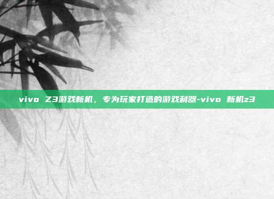 vivo Z3游戏新机,专为玩家打造的游戏利器-vivo 新机z3