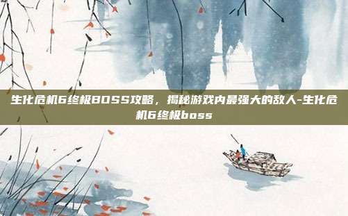 生化危机6终极BOSS攻略,揭秘游戏内最强大的敌人-生化危机6终极boss
