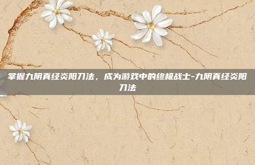 掌握九阴真经炎阳刀法,成为游戏中的终极战士-九阴真经炎阳刀法