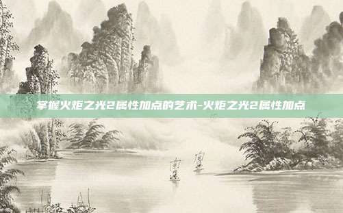 掌握火炬之光2属性加点的艺术-火炬之光2属性加点