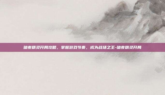 暗夜精灵开局攻略,掌握游戏节奏,成为战场之王-暗夜精灵开局