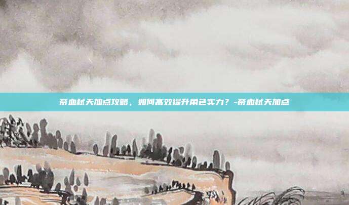 帝血弑天加点攻略,如何高效提升角色实力?-帝血弑天加点