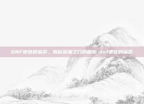 DNF使徒的宿命,揭秘深渊之门的秘密-dnf使徒的宿命