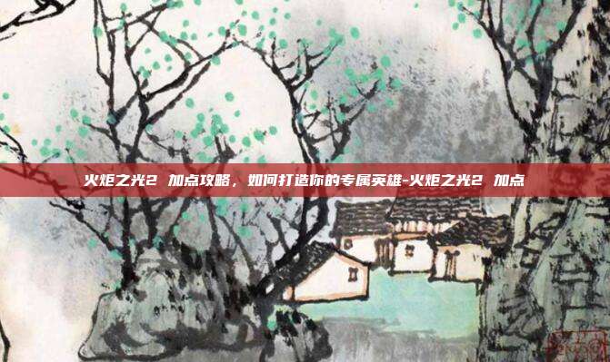 火炬之光2 加点攻略,如何打造你的专属英雄-火炬之光2 加点