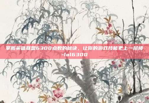 掌握英雄联盟6300点数的秘诀,让你的游戏技能更上一层楼-lol6300