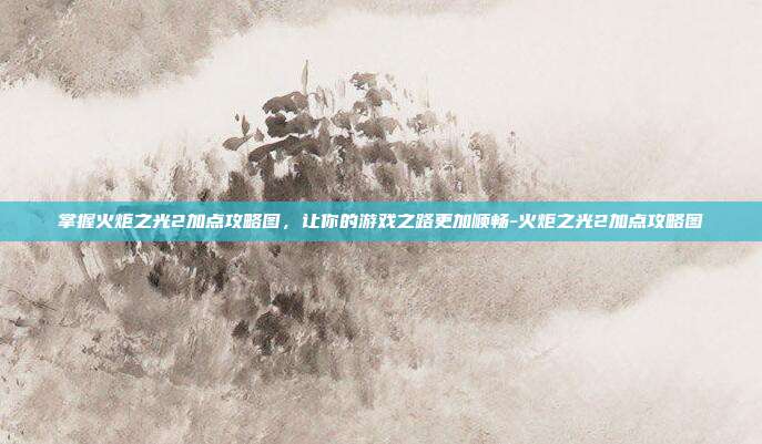 掌握火炬之光2加点攻略图,让你的游戏之路更加顺畅-火炬之光2加点攻略图
