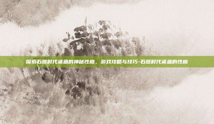 探索石器时代鲨鱼的神秘性格,游戏攻略与技巧-石器时代鲨鱼的性格