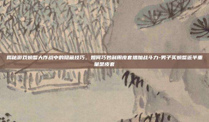 揭秘游戏螃蟹大作战中的隐藏技巧,如何巧妙利用皮套增加战斗力-男子买螃蟹近半重量是皮套