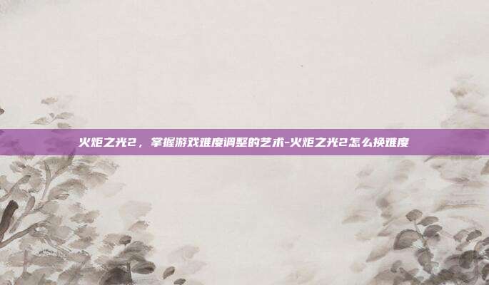 火炬之光2,掌握游戏难度调整的艺术-火炬之光2怎么换难度