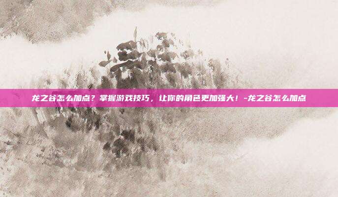 龙之谷怎么加点?掌握游戏技巧,让你的角色更加强大!-龙之谷怎么加点