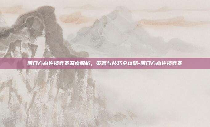 明日方舟连锁竞赛深度解析,策略与技巧全攻略-明日方舟连锁竞赛