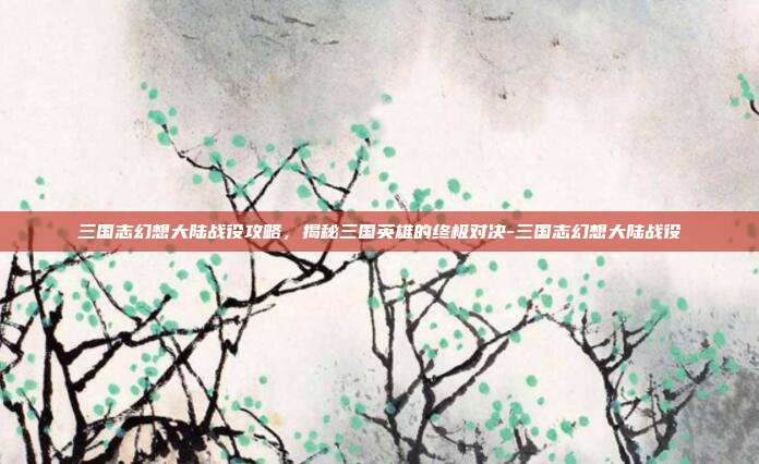 三国志幻想大陆战役攻略,揭秘三国英雄的终极对决-三国志幻想大陆战役