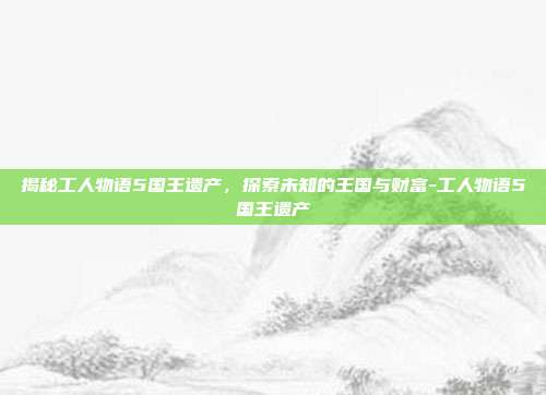 揭秘工人物语5国王遗产,探索未知的王国与财富-工人物语5国王遗产