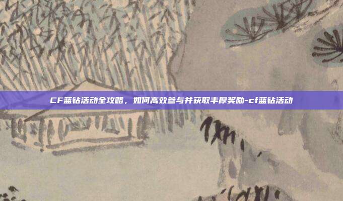 CF蓝钻活动全攻略,如何高效参与并获取丰厚奖励-cf蓝钻活动