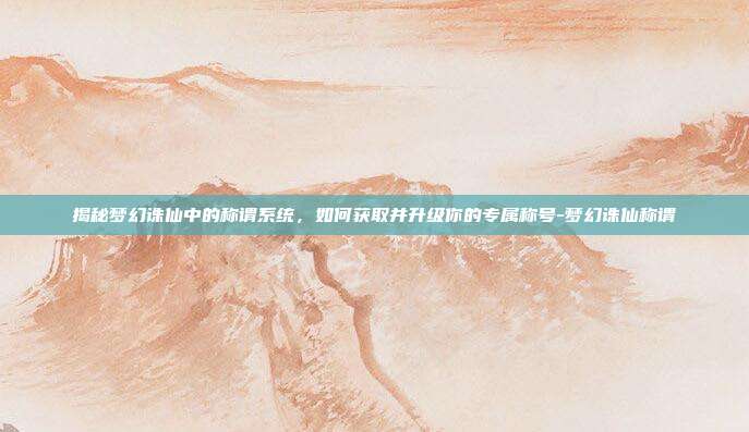 揭秘梦幻诛仙中的称谓系统,如何获取并升级你的专属称号-梦幻诛仙称谓