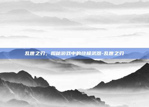乱世之刃,揭秘游戏中的终极武器-乱世之刃