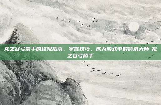 龙之谷弓箭手的终极指南,掌握技巧,成为游戏中的箭术大师-龙之谷弓箭手