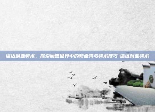 潘达利亚骑术,探索魔兽世界中的新坐骑与骑术技巧-潘达利亚骑术