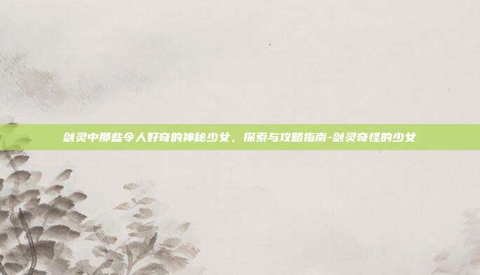 剑灵中那些令人好奇的神秘少女,探索与攻略指南-剑灵奇怪的少女
