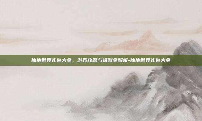 仙侠世界礼包大全,游戏攻略与福利全解析-仙侠世界礼包大全