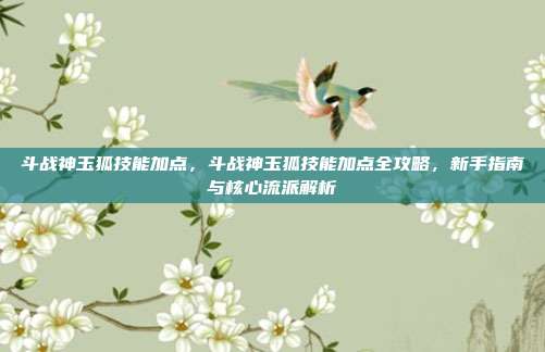 斗战神玉狐技能加点,斗战神玉狐技能加点全攻略,新手指南与核心流派解析