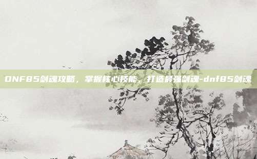 DNF85剑魂攻略,掌握核心技能,打造最强剑魂-dnf85剑魂