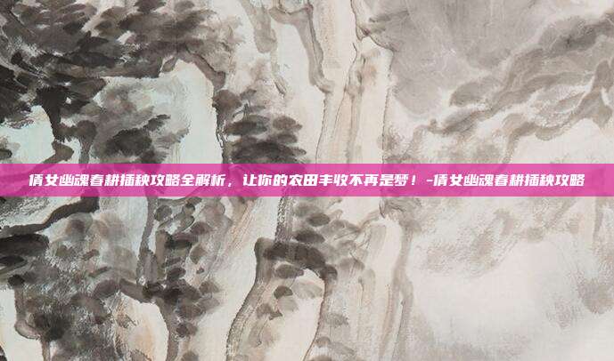 倩女幽魂春耕插秧攻略全解析,让你的农田丰收不再是梦!-倩女幽魂春耕插秧攻略