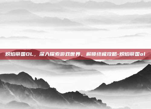 炽焰帝国OL,深入探索游戏世界,解锁终极攻略-炽焰帝国ol