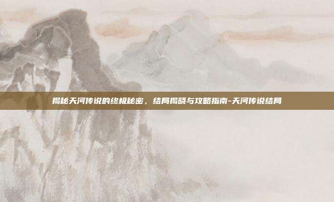 揭秘天河传说的终极秘密,结局揭晓与攻略指南-天河传说结局