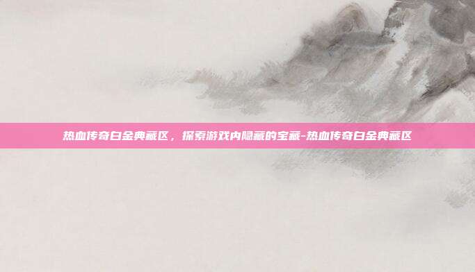 热血传奇白金典藏区,探索游戏内隐藏的宝藏-热血传奇白金典藏区