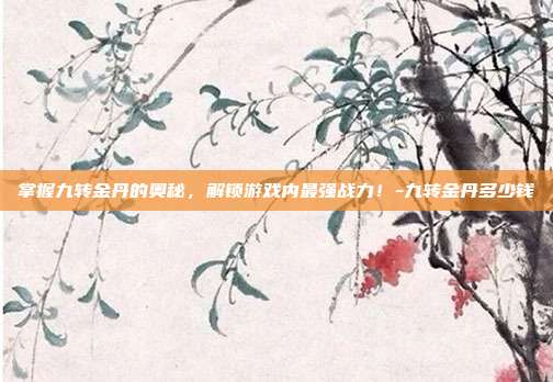 掌握九转金丹的奥秘,解锁游戏内最强战力!-九转金丹多少钱