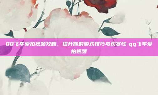 QQ飞车爱拍视频攻略,提升你的游戏技巧与观赏性-qq飞车爱拍视频