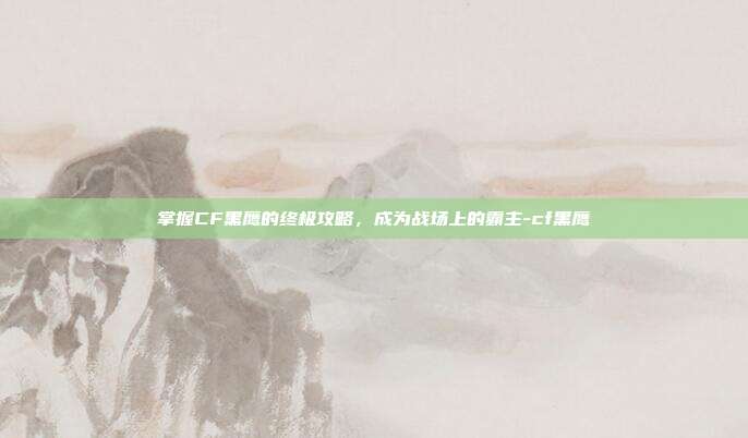 掌握CF黑鹰的终极攻略,成为战场上的霸主-cf黑鹰