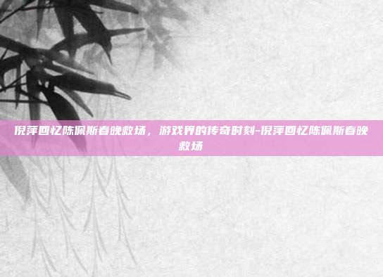 倪萍回忆陈佩斯春晚救场,游戏界的传奇时刻-倪萍回忆陈佩斯春晚救场