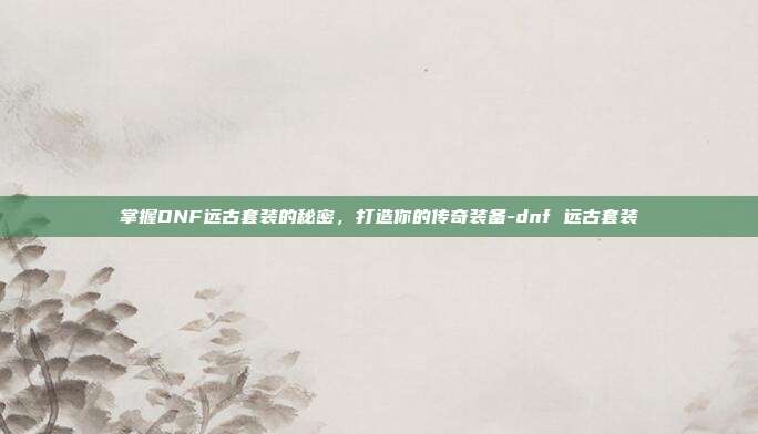 掌握DNF远古套装的秘密,打造你的传奇装备-dnf 远古套装