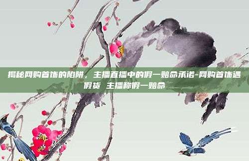 揭秘网购首饰的陷阱,主播直播中的假一赔命承诺-网购首饰遇假货 主播称假一赔命
