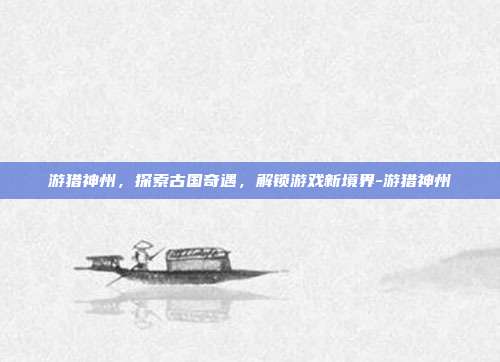 游猎神州,探索古国奇遇,解锁游戏新境界-游猎神州