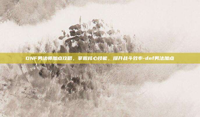 DNF男法师加点攻略,掌握核心技能,提升战斗效率-dnf男法加点
