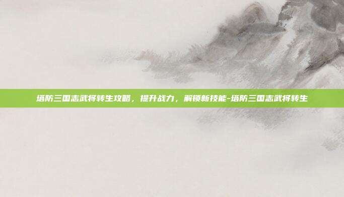 塔防三国志武将转生攻略,提升战力,解锁新技能-塔防三国志武将转生