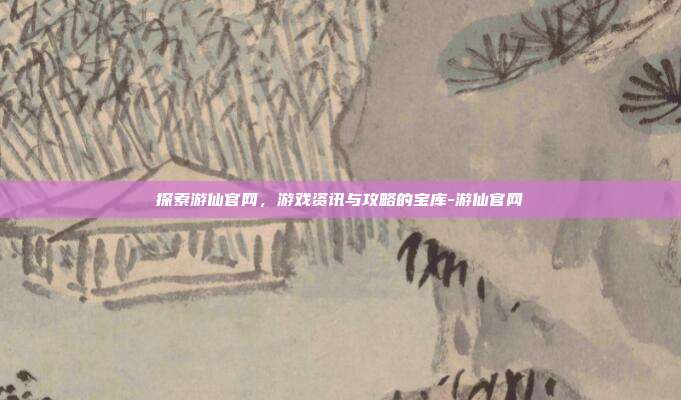 探索游仙官网,游戏资讯与攻略的宝库-游仙官网