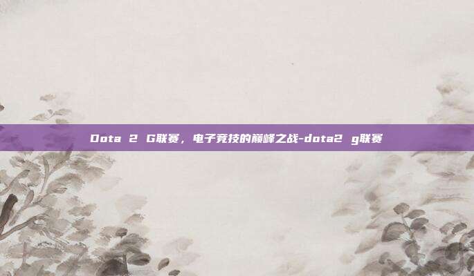 Dota 2 G联赛,电子竞技的巅峰之战-dota2 g联赛
