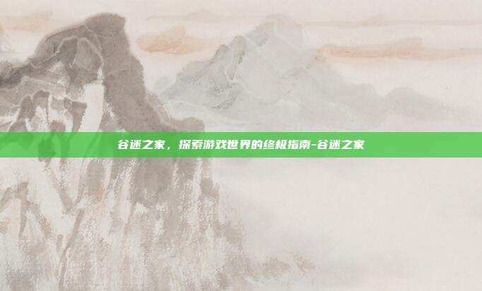 谷迷之家,探索游戏世界的终极指南-谷迷之家