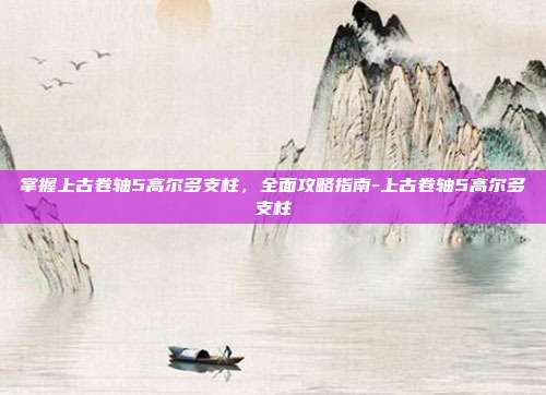 掌握上古卷轴5高尔多支柱,全面攻略指南-上古卷轴5高尔多支柱