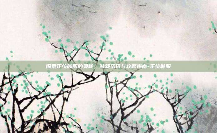探索正统韩服的奥秘,游戏资讯与攻略指南-正统韩服