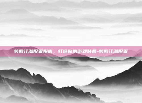 笑傲江湖配置指南,打造你的游戏装备-笑傲江湖配置