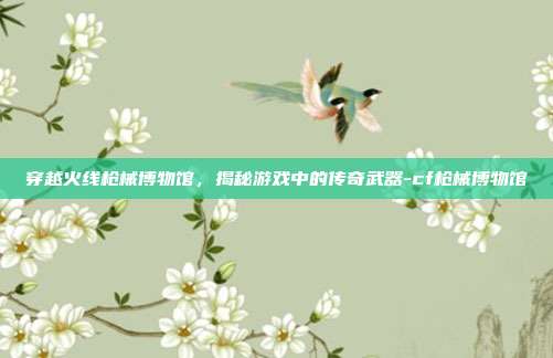 穿越火线枪械博物馆,揭秘游戏中的传奇武器-cf枪械博物馆
