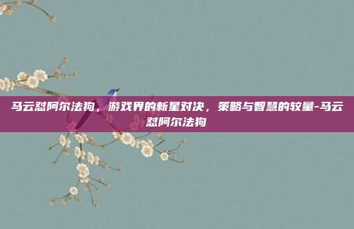 马云怼阿尔法狗,游戏界的新星对决,策略与智慧的较量-马云怼阿尔法狗
