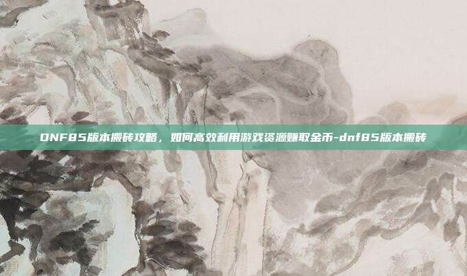 DNF85版本搬砖攻略,如何高效利用游戏资源赚取金币-dnf85版本搬砖